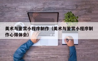 无棣美术与鉴赏小程序制作（美术与鉴赏小程序制作心得体会）