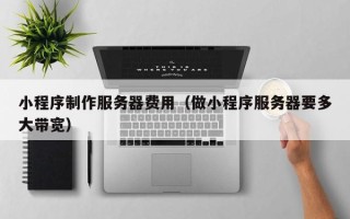 无棣小程序制作服务器费用（做小程序服务器要多大带宽）