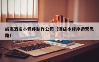 无棣威海酒店小程序制作公司（酒店小程序运营思路）