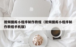 无棣视频图库小程序制作教程（视频图库小程序制作教程手机版）